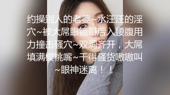 约操别人的老婆~水汪汪的淫穴~被大屌眼镜哥后入腰腹用力撞击骚穴~双洞齐开，大屌填满樱桃嘴~干得骚货嗷嗷叫~眼神迷离！！