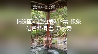 精选国产自拍第219集-裸条借贷特辑.叁_尹文秀