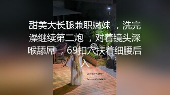 甜美大长腿兼职嫩妹 ，洗完澡继续第二炮 ，对着镜头深喉舔屌 ，69扣穴扶着细腰后入