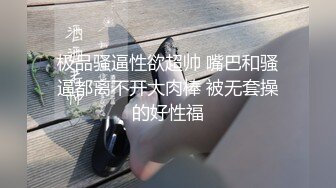 极品骚逼性欲超帅 嘴巴和骚逼都离不开大肉棒 被无套操的好性福