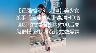 【最强档??91大神】美少女杀手『最爱萝莉』高清HD增强版??啪操破处内射00后高级野模 水蛇腰沉浸式做爱露脸