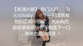 【新速片遞】 热门人妖 ❤️Ts沁沁baby ❤️· ：一见面就被他的巨屌所惊叹 ，大jb真的超级美味呢，舍不得落下一口，弟弟也超级享受 ！ 