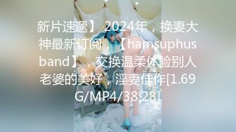 新片速遞】 2024年，换妻大神最新订阅，【hamsuphusband】，交换温柔体验别人老婆的美好，淫妻佳作[1.69G/MP4/38:28]