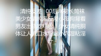 ✿清纯反差✿00后JK裙长筒袜美少女清纯系反差小母狗背着男友出轨吃鸡巴！少女清纯胴体让人流口水粉嫩小穴湿粘淫汁