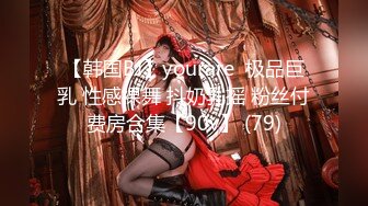 【韩国BJ】yourare  极品巨乳 性感裸舞 抖奶乳摇 粉丝付费房合集【90v】 (79)