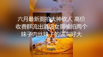 六月最新厕拍大神砍人 高价收费群流出酒店女厕偷拍两个妹子肉丝妹子的逼洞好大