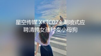 星空传媒 XKTC024 潮喷式应聘清纯女孩秒变小母狗