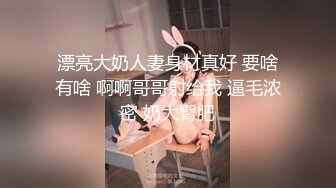 漂亮大奶人妻身材真好 要啥有啥 啊啊哥哥射给我 逼毛浓密 奶大臀肥