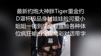 最新约炮大神胖Tiger重金约D罩杯极品身材娃娃脸可爱小姐姐一镜到底全程露脸各种体位疯狂输出全程精彩对话带字幕