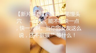 【新片速遞】  靓的一笔馒头穴❤️~女友：能不能快一点，快一点啊。当你的女友这么说，还不狠狠艹 等什么！