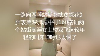 一路向西《站街女扶贫探花》胖表弟深圳城中村160搭讪两个站街卖淫女上楼双飞这较年轻的叫床呻吟也太假了