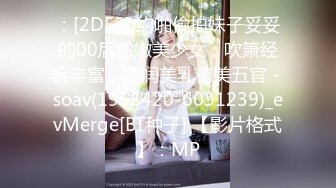 ：[2DF2] 约啪偷拍妹子妥妥的00后粉嫩美少女，吹箫经验丰富，圆润美乳精美五官 - soav(1953420-6031239)_evMerge[BT种子] 【影片格式】：MP