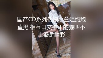 国产CD系列伪娘小兰姐约炮直男 相互口交被干的骚叫不止很是精彩