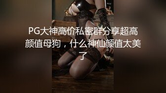 PG大神高价私密群分享超高颜值母狗，什么神仙颜值太美了