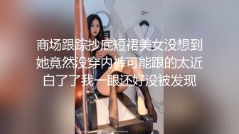 商场跟踪抄底短裙美女没想到她竟然没穿内裤可能跟的太近白了了我一眼还好没被发现