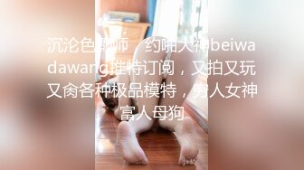 沉沦色影师，约啪大神beiwadawang推特订阅，又拍又玩又肏各种极品模特，穷人女神富人母狗