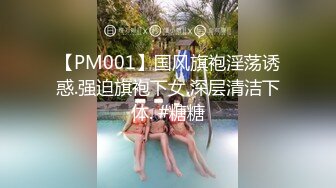 【PM001】国风旗袍淫荡诱惑.强迫旗袍下女.深层清洁下体. #糖糖