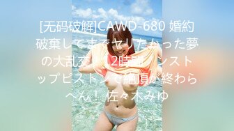 [无码破解]CAWD-680 婚約破棄してまでヤリたかった夢の大乱交！12時間ノンストップピストンで絶頂が終わらへん！ 佐々木みゆ