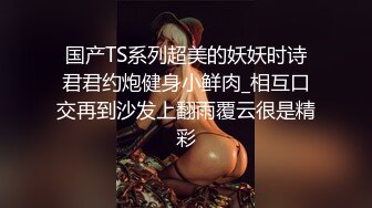 天津网红Ts 沫沫：亮丽美妖，口活滋滋爽口，坐骑爽得一批，叫声好好听！