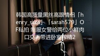 韩国高质量黑丝高跟情侣「henry_sera」「sarah579」OF私拍 制服女警给两位小鲜肉口交再带进卧室榨精2