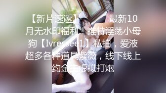 【新片速遞】 ⚫️⚫️最新10月无水印福利！推特淫荡小母狗【Ivressee1】私拍，爱液超多各种道具紫薇，线下线上约金主虚拟打炮