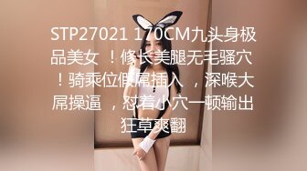 STP27021 170CM九头身极品美女 ！修长美腿无毛骚穴 ！骑乘位假屌插入 ，深喉大屌操逼 ，怼着小穴一顿输出狂草爽翻