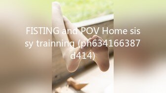 FISTING and POV Home sissy trainning (ph634166387d414)