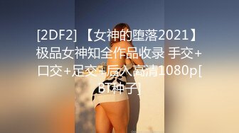 [2DF2] 【女神的堕落2021】极品女神知全作品收录 手交+口交+足交+后入高清1080p[BT种子]