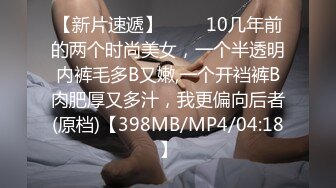 【新片速遞】 ♓❤️10几年前的两个时尚美女，一个半透明内裤毛多B又嫩,一个开裆裤B肉肥厚又多汁，我更偏向后者(原档)【398MB/MP4/04:18】