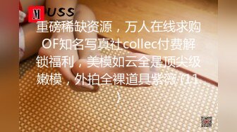 重磅稀缺资源，万人在线求购OF知名写真社collec付费解锁福利，美模如云全是顶尖级嫩模，外拍全裸道具紫薇 (11)