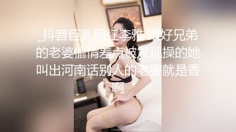 _抖音巨乳网红李雅 跟好兄弟的老婆偷情差点被发现操的她叫出河南话别人的老婆就是香啊