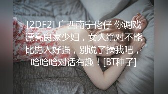 [2DF2] 广西南宁佬仔 你调戏漂亮良家少妇，女人绝对不能比男人好强，别说了操我吧，哈哈哈对话有趣！[BT种子]