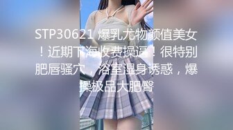 STP30621 爆乳尤物颜值美女！近期下海收费操逼！很特别肥唇骚穴，浴室湿身诱惑，爆操极品大肥臀