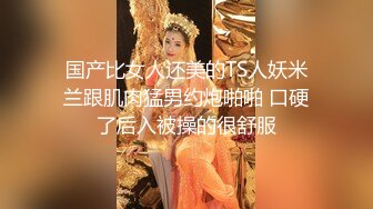 国产比女人还美的TS人妖米兰跟肌肉猛男约炮啪啪 口硬了后入被操的很舒服