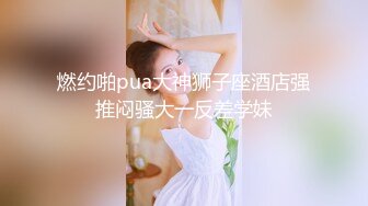 燃约啪pua大神狮子座酒店强推闷骚大一反差学妹