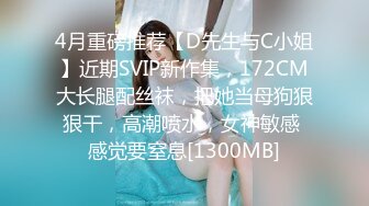 4月重磅推荐【D先生与C小姐】近期SVIP新作集，172CM大长腿配丝袜，把她当母狗狠狠干，高潮喷水，女神敏感 感觉要窒息[1300MB]