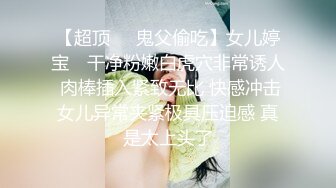 【超顶❤️鬼父偷吃】女儿婷宝✨ 干净粉嫩白虎穴非常诱人 肉棒插入紧致无比 快感冲击女儿异常夹紧极具压迫感 真是太上头了