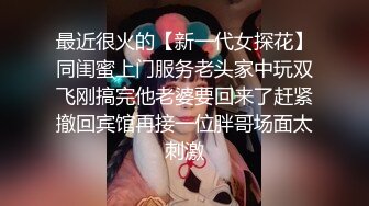 最近很火的【新一代女探花】同闺蜜上门服务老头家中玩双飞刚搞完他老婆要回来了赶紧撤回宾馆再接一位胖哥场面太刺激