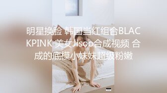 明星换脸 韩国当红组合BLACKPINK 美女Jisoo合成视频 合成的底模小妹妹超级粉嫩