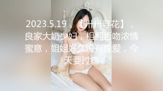 2023.5.19，【卅卅寻花】，良家大奶少妇，相拥舌吻浓情蜜意，姐姐好久没有性爱，今天要过瘾