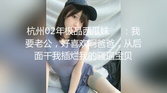 杭州02年极品西瓜妹❤️：我要老公，好喜欢啊爸爸，从后面干我插烂我的骚逼宝贝