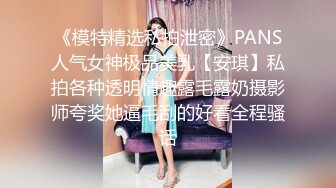 《模特精选私拍泄密》PANS人气女神极品美乳【安琪】私拍各种透明情趣露毛露奶摄影师夸奖她逼毛刮的好看全程骚话