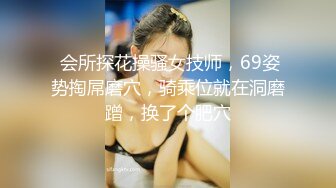  会所探花操骚女技师，69姿势掏屌磨穴，骑乘位就在洞磨蹭，换了个肥穴