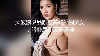 大波浪极品颜值高端外围美女，服务周到舔弄深喉