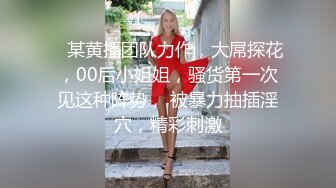    某黄播团队力作，大屌探花，00后小姐姐，骚货第一次见这种阵势， 被暴力抽插淫穴，精彩刺激