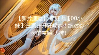 【新片速遞】 疯狂！【00小妹】三洞齐开狂喷水！绝对心灵的震撼!大神! 