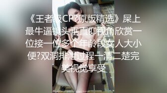 《王者级CP?原版精选》屎上最牛逼镜头垂直仰视角欣赏一位接一位多个年龄段女人大小便?双洞排泄过程一清二楚完美视觉享受