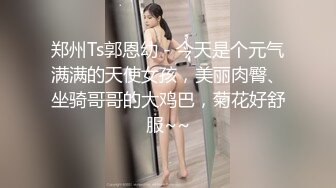 郑州Ts郭恩幼 - 今天是个元气满满的天使女孩，美丽肉臀、坐骑哥哥的大鸡巴，菊花好舒服~~