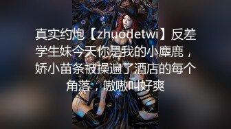 真实约炮【zhuodetwi】反差学生妹今天你是我的小麋鹿，娇小苗条被操遍了酒店的每个角落，嗷嗷叫好爽