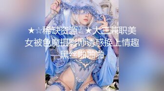 ★☆稀缺资源☆★大三兼职美女被色魔摄影师诱惑换上情趣黑丝啪啪啪